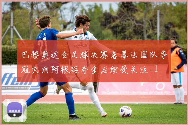 巴黎奥运会足球决赛落幕法国队争冠失利阿根廷夺金后续受关注_1