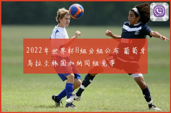 2022年世界杯H组分组公布 葡萄牙乌拉圭韩国加纳同组竞争