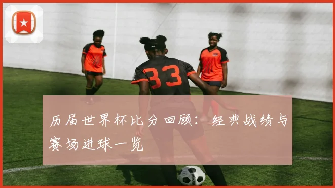 历届世界杯比分回顾:经典战绩与赛场进球一览