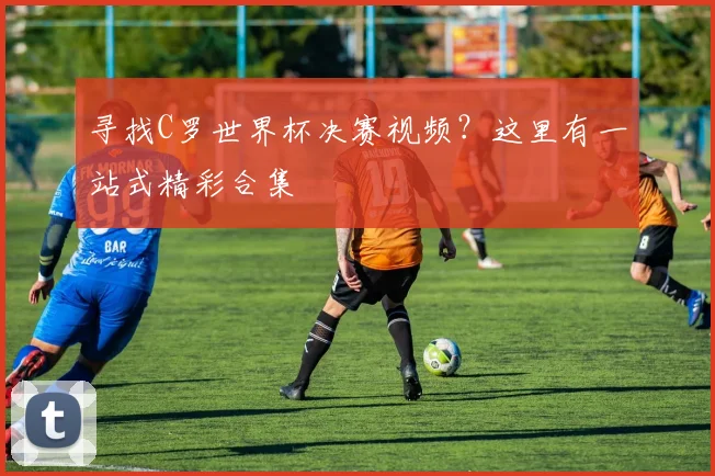 寻找C罗世界杯决赛视频？这里有一站式精彩合集